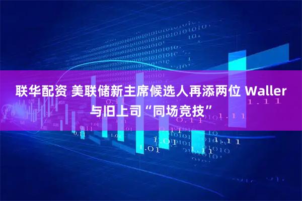 联华配资 美联储新主席候选人再添两位 Waller与旧上司“同场竞技”