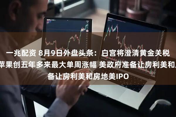 一兆配资 8月9日外盘头条：白宫将澄清黄金关税错误信息 苹果创五年多来最大单周涨幅 美政府准备让房利美和房地美IPO