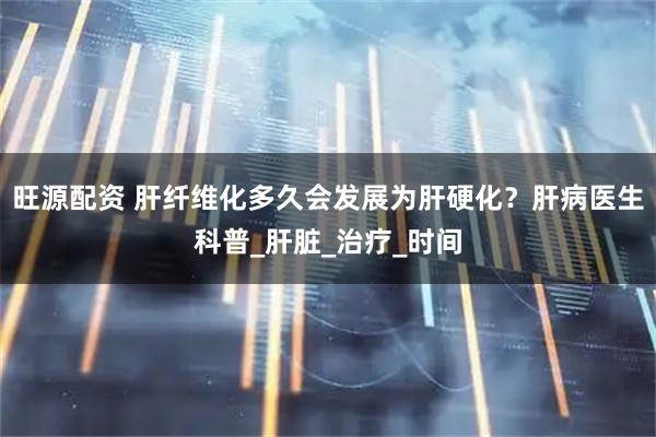 旺源配资 肝纤维化多久会发展为肝硬化？肝病医生科普_肝脏_治疗_时间