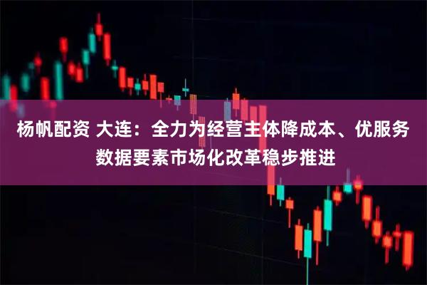 杨帆配资 大连：全力为经营主体降成本、优服务 数据要素市场化改革稳步推进