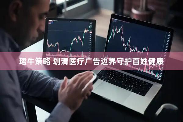 珺牛策略 划清医疗广告边界守护百姓健康