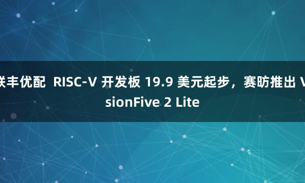 联丰优配  RISC-V 开发板 19.9 美元起步，赛昉推出 VisionFive 2 Lite