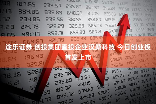 途乐证券 创投集团直投企业汉桑科技 今日创业板首发上市