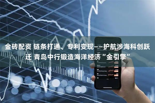 金砖配资 链条打通、专利变现——护航涉海科创跃迁 青岛中行锻造海洋经济“金引擎”