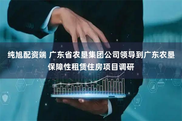 纯旭配资端 广东省农垦集团公司领导到广东农垦保障性租赁住房项目调研