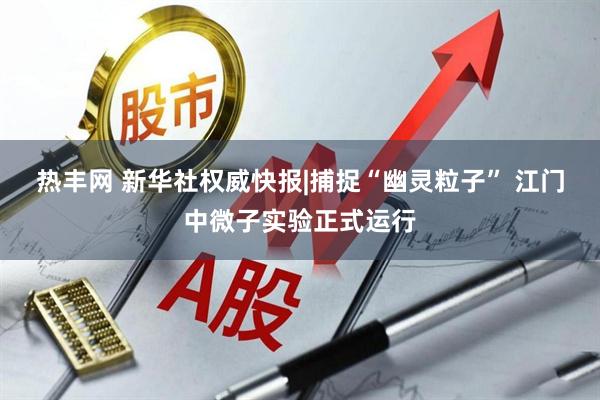 热丰网 新华社权威快报|捕捉“幽灵粒子” 江门中微子实验正式运行
