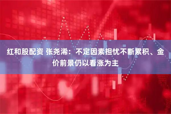 红和股配资 张尧浠：不定因素担忧不断累积、金价前景仍以看涨为主