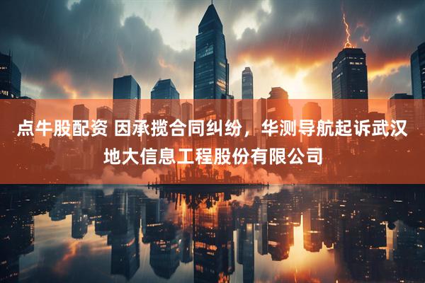 点牛股配资 因承揽合同纠纷，华测导航起诉武汉地大信息工程股份有限公司