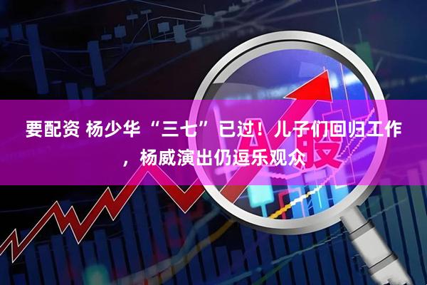 要配资 杨少华 “三七” 已过！儿子们回归工作，杨威演出仍逗乐观众