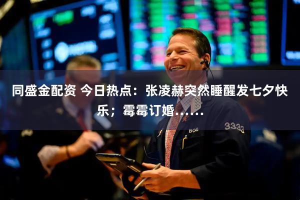 同盛金配资 今日热点：张凌赫突然睡醒发七夕快乐；霉霉订婚……