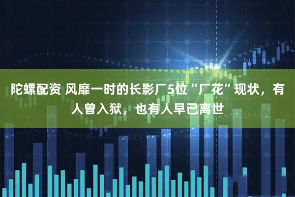 陀螺配资 风靡一时的长影厂5位“厂花”现状，有人曾入狱，也有人早已离世