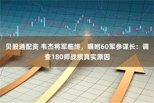 贝股通配资 韦杰将军临终，嘱咐60军参谋长：调查180师战损真实原因
