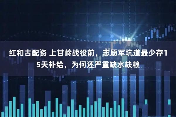红和古配资 上甘岭战役前，志愿军坑道最少存15天补给，为何还严重缺水缺粮