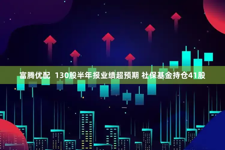 富腾优配  130股半年报业绩超预期 社保基金持仓41股