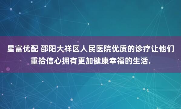 星富优配 邵阳大祥区人民医院优质的诊疗让他们重拾信心拥有更加健康幸福的生活.