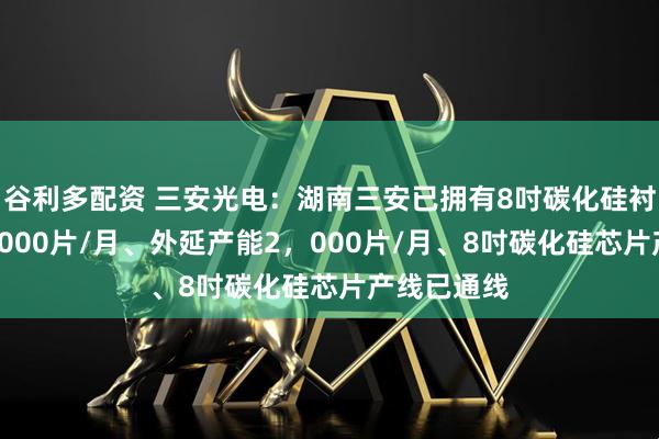 谷利多配资 三安光电：湖南三安已拥有8吋碳化硅衬底产能1，000片/月、外延产能2，000片/月、8吋碳化硅芯片产线已通线