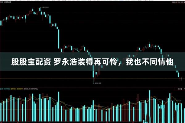 股股宝配资 罗永浩装得再可怜，我也不同情他