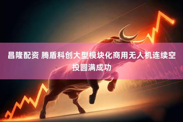昌隆配资 腾盾科创大型模块化商用无人机连续空投圆满成功